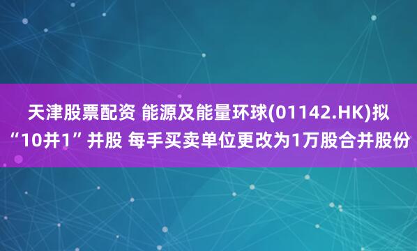 天津股票配资 能源及能量环球(01142.HK)拟“10并1”并股 每手买卖单位更改为1万股合并股份