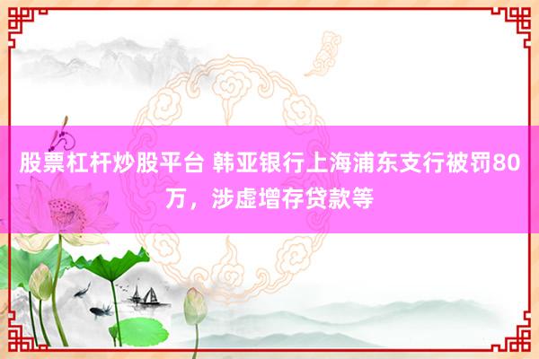 股票杠杆炒股平台 韩亚银行上海浦东支行被罚80万，涉虚增存贷款等