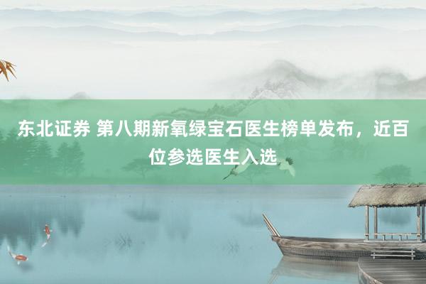东北证券 第八期新氧绿宝石医生榜单发布，近百位参选医生入选