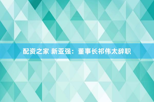 配资之家 新亚强：董事长祁伟太辞职