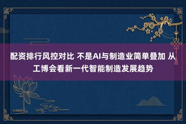 配资排行风控对比 不是AI与制造业简单叠加 从工博会看新一代智能制造发展趋势