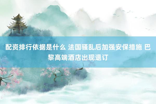 配资排行依据是什么 法国骚乱后加强安保措施 巴黎高端酒店出现退订