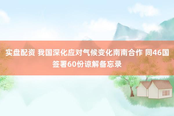 实盘配资 我国深化应对气候变化南南合作 同46国签署60份谅解备忘录