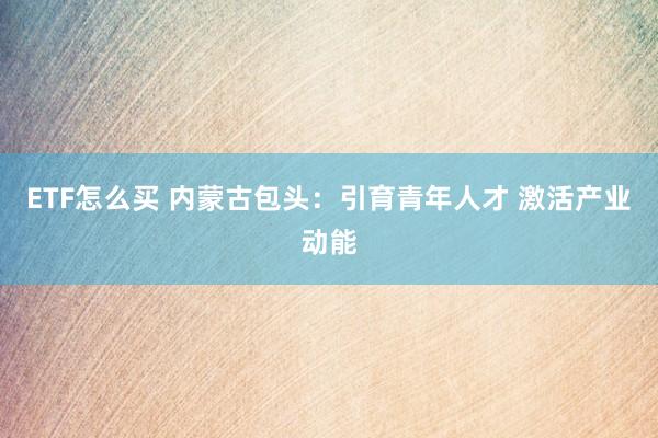 ETF怎么买 内蒙古包头：引育青年人才 激活产业动能