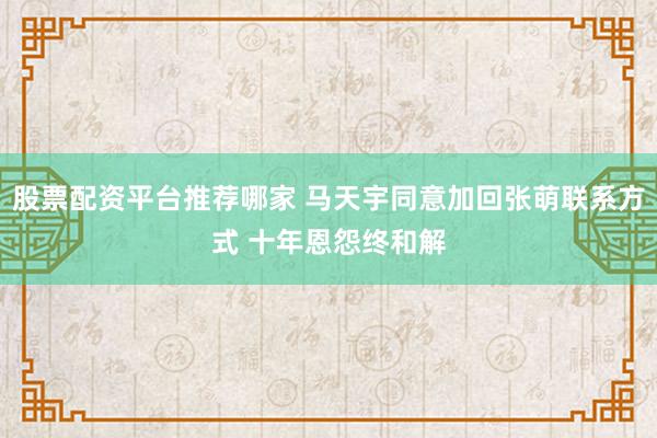 股票配资平台推荐哪家 马天宇同意加回张萌联系方式 十年恩怨终和解
