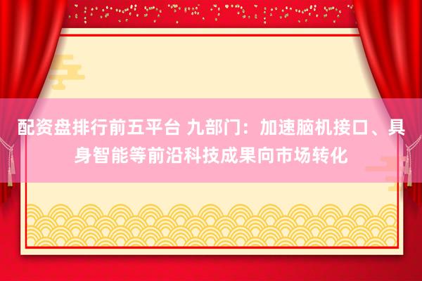 配资盘排行前五平台 九部门：加速脑机接口、具身智能等前沿科技成果向市场转化