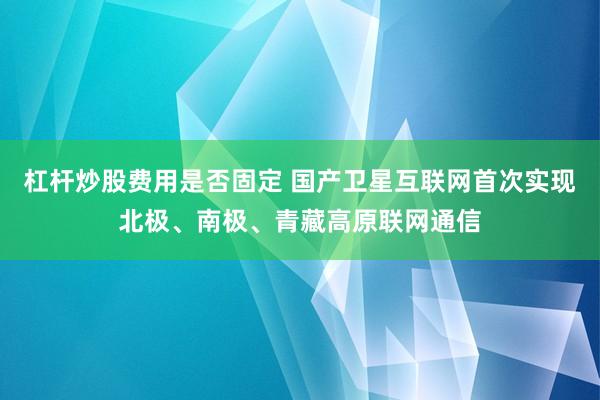 杠杆炒股费用是否固定 国产卫星互联网首次实现北极、南极、青藏高原联网通信