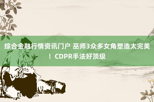 综合金融行情资讯门户 巫师3众多女角塑造太完美！CDPR手法好顶级