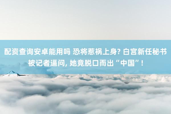 配资查询安卓能用吗 恐将惹祸上身? 白宫新任秘书被记者逼问, 她竟脱口而出“中国”!