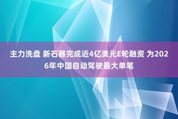 主力洗盘 新石器完成近4亿美元E轮融资 为2026年中国自动驾驶最大单笔