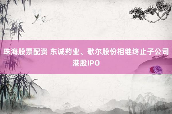 珠海股票配资 东诚药业、歌尔股份相继终止子公司港股IPO