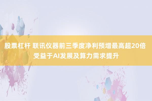 股票杠杆 联讯仪器前三季度净利预增最高超20倍 受益于AI发展及算力需求提升