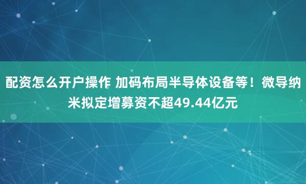 配资怎么开户操作 加码布局半导体设备等！微导纳米拟定增募资不超49.44亿元