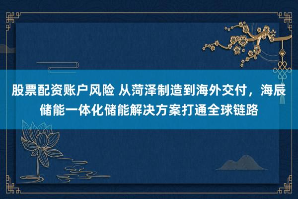 股票配资账户风险 从菏泽制造到海外交付，海辰储能一体化储能解决方案打通全球链路