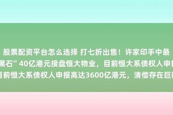 股票配资平台怎么选择 打七折出售！许家印手中最优质资产易主，“亚洲黑石”40亿港元接盘恒大物业，目前恒大系债权人申报高达3600亿港元，清偿存在巨额缺口